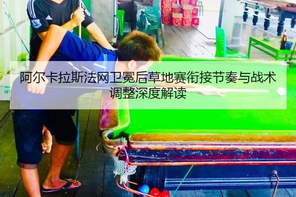 阿尔卡拉斯法网卫冕后草地赛衔接节奏与战术调整深度解读