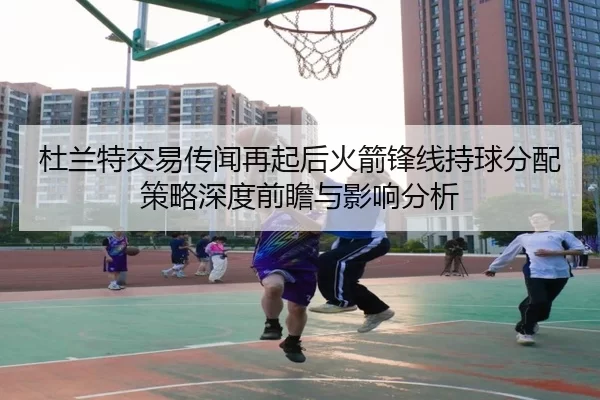 杜兰特交易传闻再起后火箭锋线持球分配策略深度前瞻与影响分析