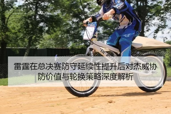 雷霆在总决赛防守延续性提升后对杰威协防价值与轮换策略深度解析