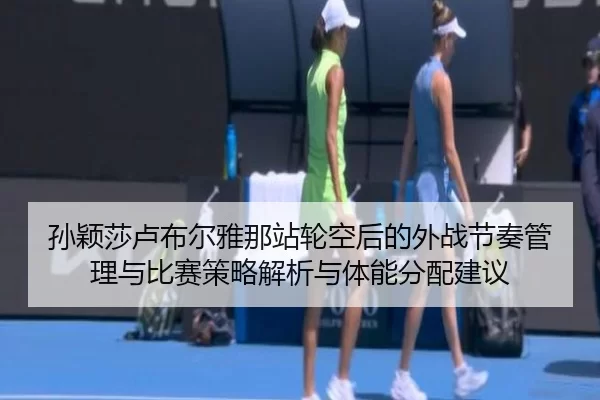 孙颖莎卢布尔雅那站轮空后的外战节奏管理与比赛策略解析与体能分配建议