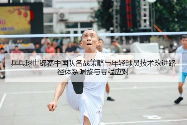 乒乓球世锦赛中国队备战策略与年轻球员技术改进路径体系调整与赛程应对